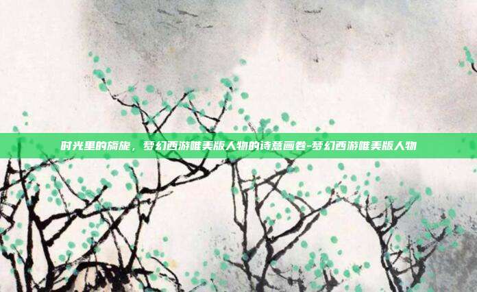 时光里的旖旎，梦幻西游唯美版人物的诗意画卷-梦幻西游唯美版人物