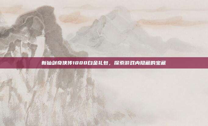 新仙剑奇侠传1888白金礼包，探索游戏内隐藏的宝藏
