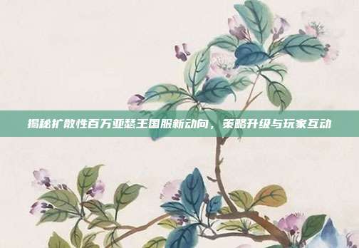 揭秘扩散性百万亚瑟王国服新动向，策略升级与玩家互动