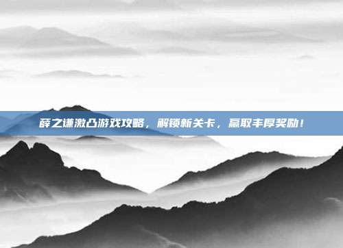 薛之谦激凸游戏攻略，解锁新关卡，赢取丰厚奖励！