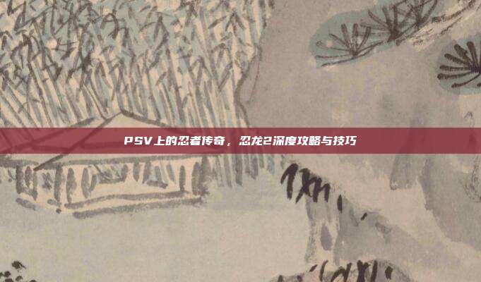 PSV上的忍者传奇，忍龙2深度攻略与技巧