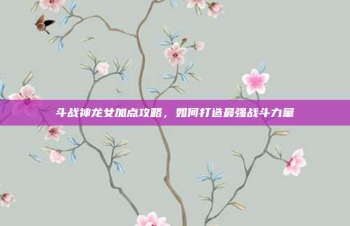 斗战神龙女加点攻略，如何打造最强战斗力量