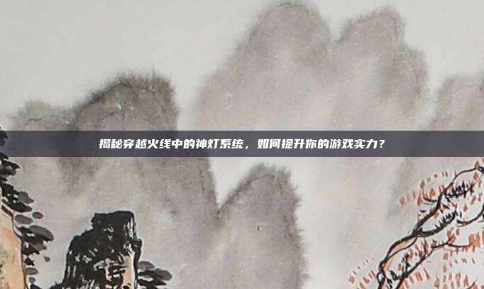 揭秘穿越火线中的神灯系统，如何提升你的游戏实力？