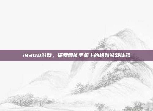 i9300游戏，探索智能手机上的极致游戏体验