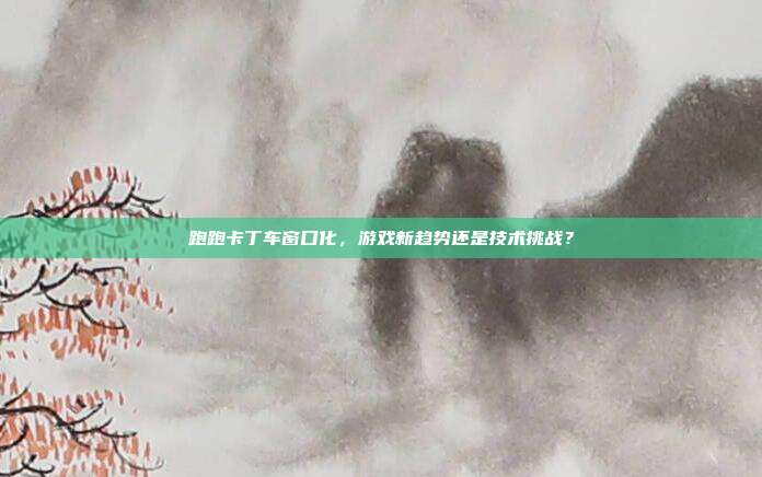 跑跑卡丁车窗口化，游戏新趋势还是技术挑战？