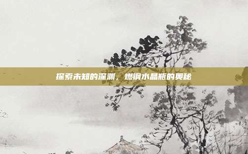 探索未知的深渊，燃钢水晶瓶的奥秘
