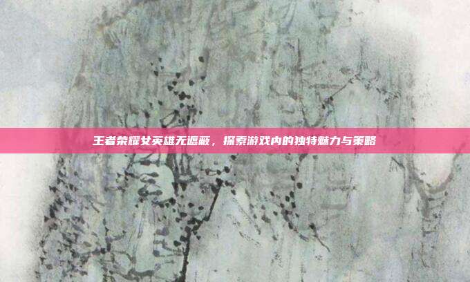 王者荣耀女英雄无遮蔽，探索游戏内的独特魅力与策略