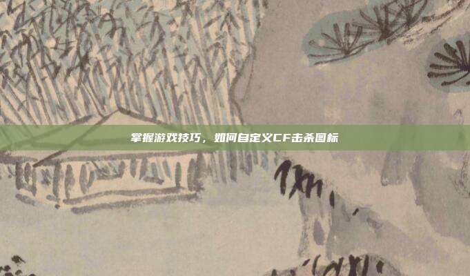 掌握游戏技巧，如何自定义CF击杀图标