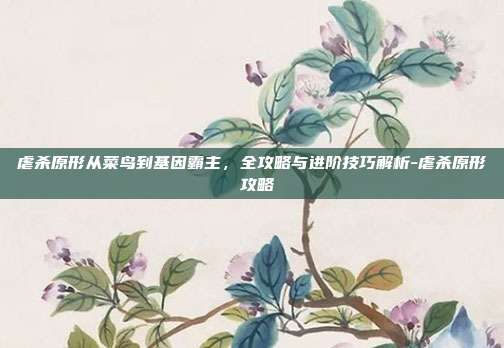 虐杀原形从菜鸟到基因霸主，全攻略与进阶技巧解析-虐杀原形 攻略