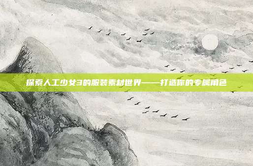 探索人工少女3的服装素材世界——打造你的专属角色