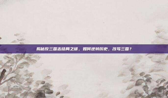 揭秘反三国志结局之谜，如何逆转历史，改写三国？