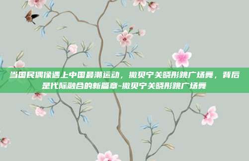 当国民偶像遇上中国最潮运动，撒贝宁关晓彤跳广场舞，背后是代际融合的新篇章-撒贝宁关晓彤跳广场舞