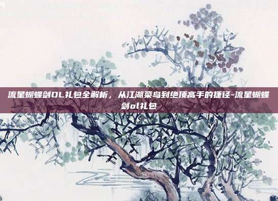 流星蝴蝶剑OL礼包全解析，从江湖菜鸟到绝顶高手的捷径-流星蝴蝶剑ol礼包
