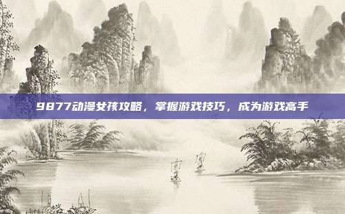 9877动漫女孩攻略，掌握游戏技巧，成为游戏高手
