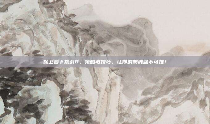 保卫萝卜挑战8，策略与技巧，让你的防线坚不可摧！