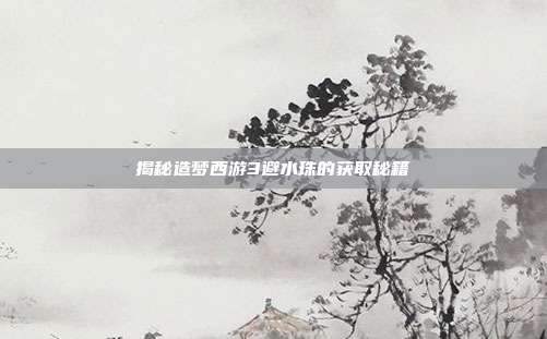 揭秘造梦西游3避水珠的获取秘籍