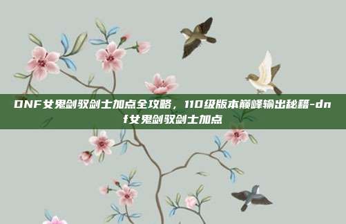 DNF女鬼剑驭剑士加点全攻略，110级版本巅峰输出秘籍-dnf女鬼剑驭剑士加点