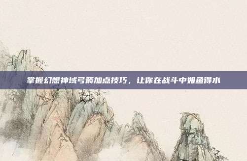 掌握幻想神域弓箭加点技巧，让你在战斗中如鱼得水