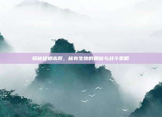 探秘螳螂高原，稀有生物的奥秘与战斗策略