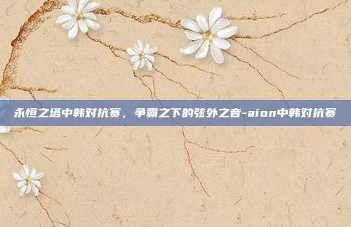 永恒之塔中韩对抗赛，争霸之下的弦外之音-aion中韩对抗赛