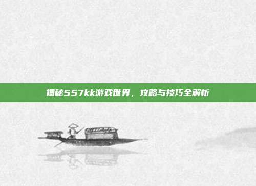 揭秘557kk游戏世界，攻略与技巧全解析