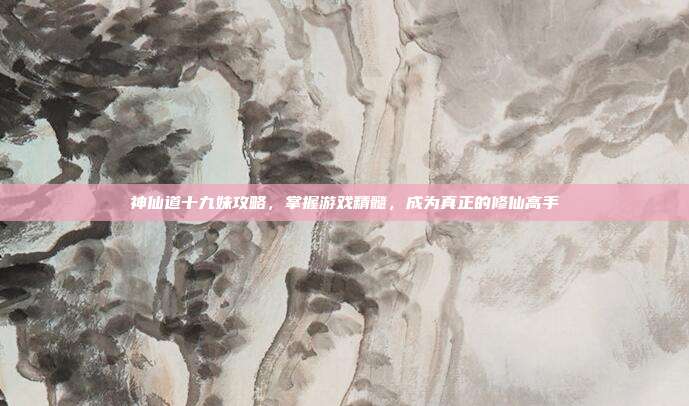 神仙道十九妹攻略,掌握游戏精髓,成为真正的修仙高手