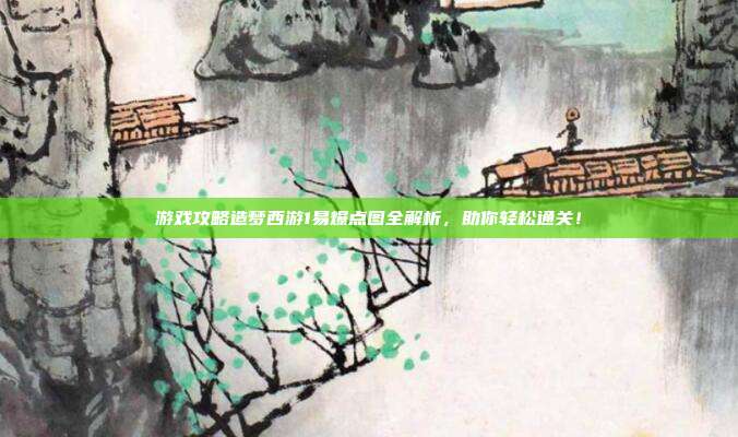 游戏攻略造梦西游1易爆点图全解析，助你轻松通关！