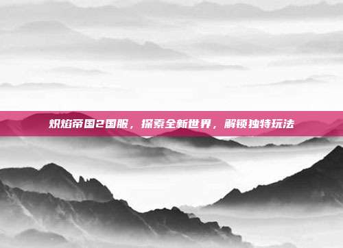 炽焰帝国2国服,探索全新世界,解锁独特玩法