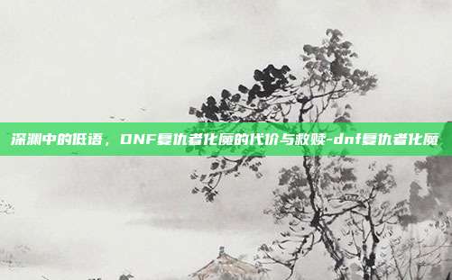 深渊中的低语，DNF复仇者化魔的代价与救赎-dnf复仇者化魔