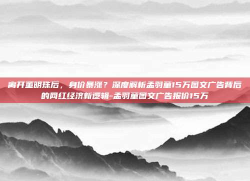 离开董明珠后,身价暴涨?深度解析孟羽童15万图文广告背后的网红经济新逻辑-孟羽童图文广告报价15万