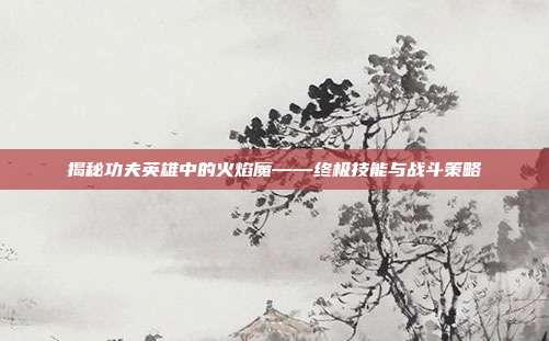 揭秘功夫英雄中的火焰魔——终极技能与战斗策略