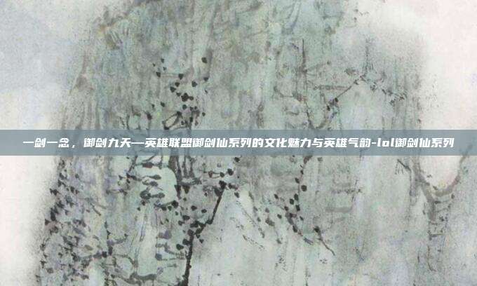 一剑一念,御剑九天—英雄联盟御剑仙系列的文化魅力与英雄气韵-lol御剑仙系列