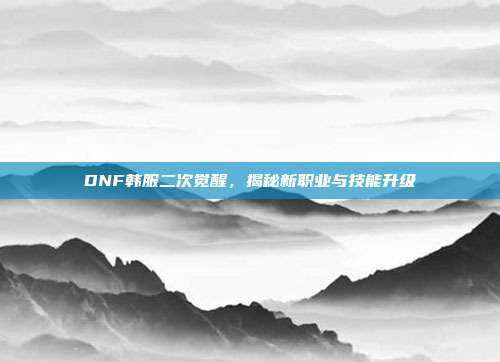 DNF韩服二次觉醒，揭秘新职业与技能升级