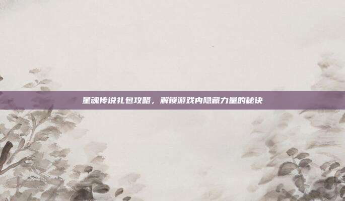 星魂传说礼包攻略，解锁游戏内隐藏力量的秘诀
