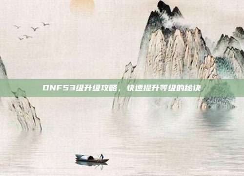 DNF53级升级攻略，快速提升等级的秘诀