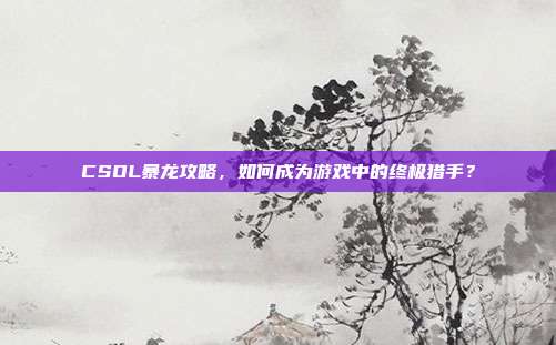CSOL暴龙攻略，如何成为游戏中的终极猎手？