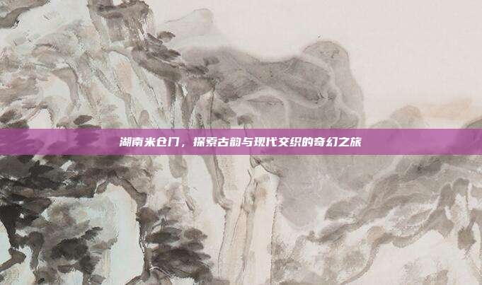 湖南米仓门，探索古韵与现代交织的奇幻之旅