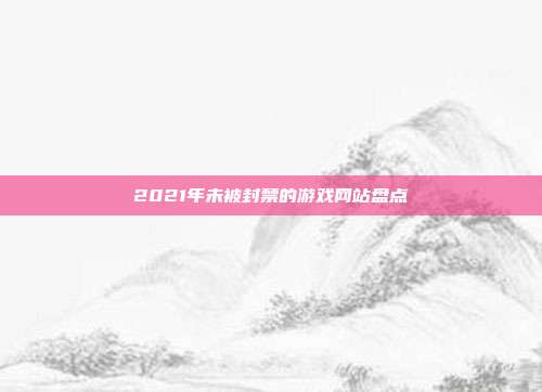 2021年未被封禁的游戏网站盘点