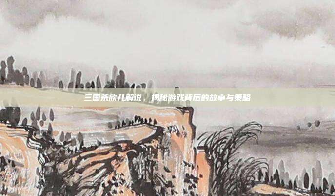 三国杀欣儿解说，揭秘游戏背后的故事与策略