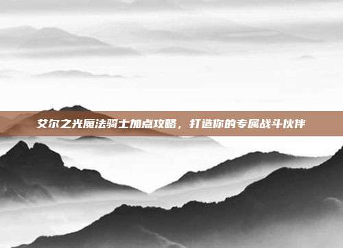 艾尔之光魔法骑士加点攻略,打造你的专属战斗伙伴