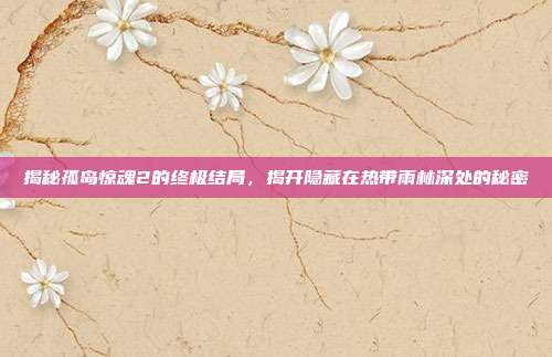 揭秘孤岛惊魂2的终极结局，揭开隐藏在热带雨林深处的秘密