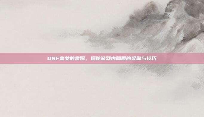 DNF皇女的赏赐，揭秘游戏内隐藏的奖励与技巧