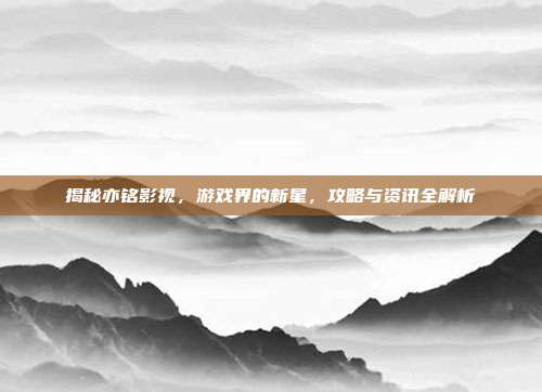 揭秘亦铭影视，游戏界的新星，攻略与资讯全解析