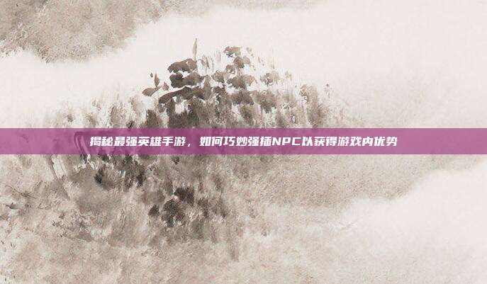 揭秘最强英雄手游，如何巧妙强插NPC以获得游戏内优势