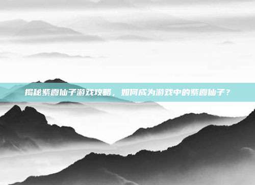 揭秘紫霞仙子游戏攻略,如何成为游戏中的紫霞仙子?