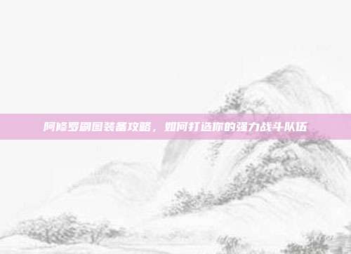 阿修罗刷图装备攻略,如何打造你的强力战斗队伍