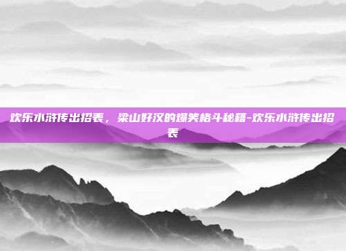 欢乐水浒传出招表，梁山好汉的爆笑格斗秘籍-欢乐水浒传出招表