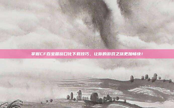 掌握CF百宝箱窗口化下载技巧,让你的游戏之旅更加畅快!