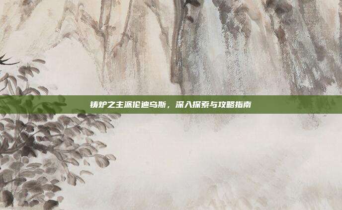 铸炉之主派伦迪乌斯,深入探索与攻略指南