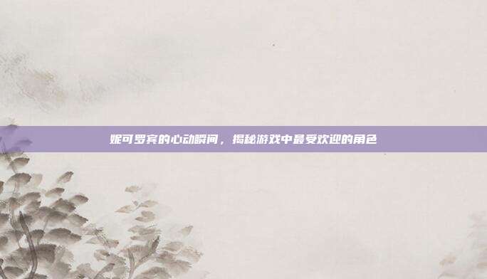 妮可罗宾的心动瞬间，揭秘游戏中最受欢迎的角色